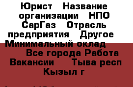 Юрист › Название организации ­ НПО СарГаз › Отрасль предприятия ­ Другое › Минимальный оклад ­ 15 000 - Все города Работа » Вакансии   . Тыва респ.,Кызыл г.